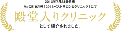 2013年7月23日発売 VoCE 9月号「2013ベストサロン&クリニック」にて 殿堂入りクリニックとして紹介されました。